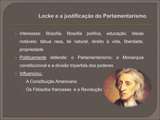  Interesses: filosofia, filosofia política, educação. Ideias 
notáveis: tábua rasa, lei natural, direito à vida, liberdade, 
propriedade 
 Politicamente defende: o Parlamentarismo; a Monarquia 
constitucional e a divisão tripartida dos poderes 
 Influenciou: 
 A Constituição Americana 
 Os Filósofos franceses e a Revolução 
 