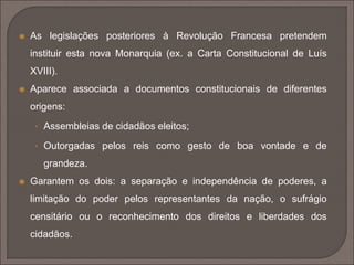  As legislações posteriores à Revolução Francesa pretendem 
instituir esta nova Monarquia (ex. a Carta Constitucional de Luís 
XVIII). 
 Aparece associada a documentos constitucionais de diferentes 
origens: 
• Assembleias de cidadãos eleitos; 
• Outorgadas pelos reis como gesto de boa vontade e de 
grandeza. 
 Garantem os dois: a separação e independência de poderes, a 
limitação do poder pelos representantes da nação, o sufrágio 
censitário ou o reconhecimento dos direitos e liberdades dos 
cidadãos. 
 
