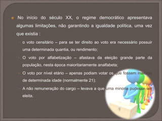  No início do século XX, o regime democrático apresentava 
algumas limitações, não garantindo a igualdade política, uma vez 
que existia : 
• o voto censitário – para se ter direito ao voto era necessário possuir 
uma determinada quantia, ou rendimento; 
• O voto por alfabetização – afastava da eleição grande parte da 
população, nesta época maioritariamente analfabeta; 
• O voto por nível etário – apenas podiam votar os que fossem maiores 
de determinada idade (normalmente 21); 
• A não remuneração do cargo – levava a que uma minoria pudesse ser 
eleita. 
 