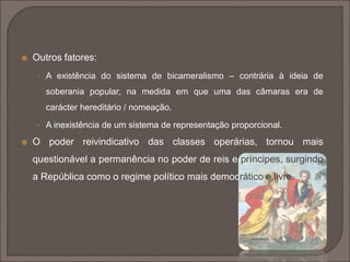  Outros fatores: 
• A existência do sistema de bicameralismo – contrária à ideia de 
soberania popular, na medida em que uma das câmaras era de 
carácter hereditário / nomeação. 
• A inexistência de um sistema de representação proporcional. 
 O poder reivindicativo das classes operárias, tornou mais 
questionável a permanência no poder de reis e príncipes, surgindo 
a República como o regime político mais democrático e livre. 
 