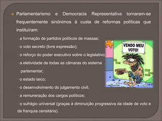 Parlamentarismo e Democracia Representativa tornaram-se 
frequentemente sinónimos à custa de reformas políticas que 
instituíram: 
• a formação de partidos políticos de massas; 
• o voto secreto (livre expressão); 
• o reforço do poder executivo sobre o legislativo; 
• a eletividade de todas as câmaras do sistema 
parlamentar; 
• o estado laico; 
• o desenvolvimento do julgamento civil; 
• a remuneração dos cargos políticos; 
• o sufrágio universal (graças à diminuição progressiva da idade de voto e 
da franquia censitária). 
 