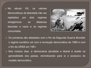  No século XX, os valores 
democráticos da liberdade irão ser 
rejeitados por dois regimes 
antagónicos: as ditaduras 
fascistas e nazis e os regimes 
comunistas. 
 Os primeiros são afastados com o fim da Segunda Guerra Mundial; 
o regime soviético cai com a revolução democrática de 1989 e com 
o fim da URSS em 1991. 
 Nos nossos dias, a democracia pluralista e liberal é aceite na 
generalidade dos países, reivindicando para si o exclusivo do 
modelo democrático. 
