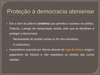  Era o dom da palavra (oratória) que permitia o sucesso na política. 
Todavia, o perigo de manipulação existia, pelo que se decidiram a 
proteger a democracia: 
 Necessidade de prestar contas no fim dos mandatos; 
 O ostracismo. 
 Imperialismo exercido por Atenas através da Liga de Delos; exigia o 
pagamento de tributos e não respeitava os direitos das outras 
cidades. 
 