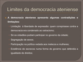  A democracia ateniense apresenta algumas contradições e 
limitações: 
 Limitação à liberdade de expressão: quem conspirasse contra a 
democracia era condenado ao ostracismo; 
 Só os cidadãos podiam participar no governo da cidade; 
 Segregação de sexos; 
 Participação na política vedada aos metecos e mulheres; 
 Existência de escravos numa forma de governo que defendia a 
igualdade de direitos; 
 