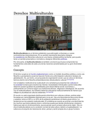 Derechos Multiculturales 
Multiculturalismo es un término polisémico que está sujeto a diversas y a veces 
contradictorias interpretaciones. En su sentido meramente descriptivo designa 
la coexistencia de diferentes culturas en una misma entidad política territorial, pero puede 
tener,un sentido prescriptivo o normativo y designar diferentes políticas. 
Por otra parte, el multiculturalismo es también una teoría que busca comprender los 
fundamentos culturales de cada una de las naciones caracterizadas por su gran diversidad 
cultural. 
Concepto 
El término surgió en el mundo angloamericano como un modelo de política pública y como una 
filosofía o pensamiento social de reacción frente a la uniformización cultural en tiempos de 
globalización. Es, por tanto, una propuesta de organización social, que se ubica en términos 
teóricos dentro de la filosofía antiasimilacionista del pluralismo cultural.[cita requerida] 
Con el adjetivo multicultural se suele aludir a la variedad que presentan las culturas en 
la sociedad humana para resolver las mismas necesidades individuales cuando todas ellas 
deberían poseer igualdad de posibilidades para desarrollarse social, económica y 
políticamente con armonía según sus tradiciones étnicas, religiosas e ideológicas. De acuerdo 
con el multiculturalismo, los Estados deberían articularse institucionalmente de manera que 
reflejen la pluralidad de culturas existentes.[cita requerida] 
El mundo no está organizado distribuyendo el territorio por culturas o étnias ,podrian estar 
formadas por nacionalidades distintas,pero no es así. hay una discordancia clara entre étnias 
y estados, entre un 90% y un 40% de la población pertenecen al mismo grupo étnico. La 
tendencia son los estados multiculturales. El problema es cuando se prioriza una identidad de 
los muchos que todos solemos tener y entonces puede que decide reindivicarse y tampoco 
había que caer en el etnocentrismo, que es pensar que tu propia cultura es la mejor. Hoy en 
día el multiculturalismo es la condición normal de toda cultura, debido a la globalización. La 
cultura es el conjunto de maneras de obrar, pensar y sentir propias de un grupo humano. 
