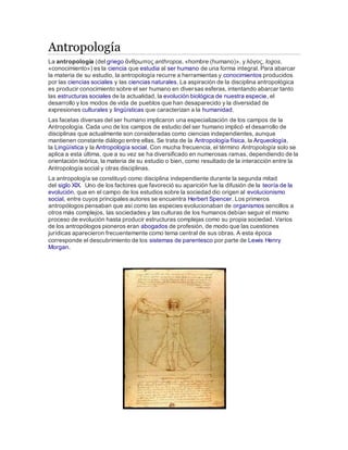 Antropología 
La antropología (del griego ἄνθρωπος anthropos, «hombre (humano)», y λόγος, logos, 
«conocimiento») es la ciencia que estudia al ser humano de una forma integral. Para abarcar 
la materia de su estudio, la antropología recurre a herramientas y conocimientos producidos 
por las ciencias sociales y las ciencias naturales. La aspiración de la disciplina antropológica 
es producir conocimiento sobre el ser humano en diversas esferas, intentando abarcar tanto 
las estructuras sociales de la actualidad, la evolución biológica de nuestra especie, el 
desarrollo y los modos de vida de pueblos que han desaparecido y la diversidad de 
expresiones culturales y lingüísticas que caracterizan a la humanidad. 
Las facetas diversas del ser humano implicaron una especialización de los campos de la 
Antropología. Cada uno de los campos de estudio del ser humano implicó el desarrollo de 
disciplinas que actualmente son consideradas como ciencias independientes, aunque 
mantienen constante diálogo entre ellas. Se trata de la Antropología física, la Arqueología, 
la Lingüística y la Antropología social. Con mucha frecuencia, el término Antropología solo se 
aplica a esta última, que a su vez se ha diversificado en numerosas ramas, dependiendo de la 
orientación teórica, la materia de su estudio o bien, como resultado de la interacción entre la 
Antropología social y otras disciplinas. 
La antropología se constituyó como disciplina independiente durante la segunda mitad 
del siglo XIX. Uno de los factores que favoreció su aparición fue la difusión de la teoría de la 
evolución, que en el campo de los estudios sobre la sociedad dio origen al evolucionismo 
social, entre cuyos principales autores se encuentra Herbert Spencer. Los primeros 
antropólogos pensaban que así como las especies evolucionaban de organismos sencillos a 
otros más complejos, las sociedades y las culturas de los humanos debían seguir el mismo 
proceso de evolución hasta producir estructuras complejas como su propia sociedad. Varios 
de los antropólogos pioneros eran abogados de profesión, de modo que las cuestiones 
jurídicas aparecieron frecuentemente como tema central de sus obras. A esta época 
corresponde el descubrimiento de los sistemas de parentesco por parte de Lewis Henry 
Morgan. 
 