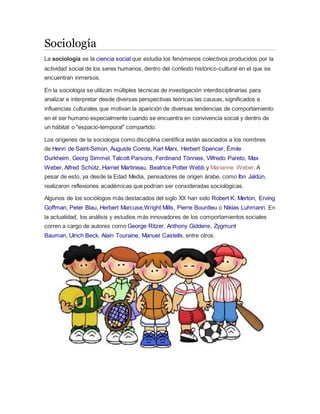 Sociología 
La sociología es la ciencia social que estudia los fenómenos colectivos producidos por la 
actividad social de los seres humanos, dentro del contexto histórico-cultural en el que se 
encuentran inmersos. 
En la sociología se utilizan múltiples técnicas de investigación interdisciplinarias para 
analizar e interpretar desde diversas perspectivas teóricas las causas, significados e 
influencias culturales que motivan la aparición de diversas tendencias de comportamiento 
en el ser humano especialmente cuando se encuentra en convivencia social y dentro de 
un hábitat o "espacio-temporal" compartido. 
Los orígenes de la sociología como disciplina científica están asociados a los nombres 
de Henri de Saint-Simon, Auguste Comte, Karl Marx, Herbert Spencer, Émile 
Durkheim, Georg Simmel, Talcott Parsons, Ferdinand Tönnies, Vilfredo Pareto, Max 
Weber, Alfred Schütz, Harriet Martineau, Beatrice Potter Webb y Marianne Weber. A 
pesar de esto, ya desde la Edad Media, pensadores de origen árabe, como Ibn Jaldún, 
realizaron reflexiones académicas que podrían ser consideradas sociológicas. 
Algunos de los sociólogos más destacados del siglo XX han sido Robert K. Merton, Erving 
Goffman, Peter Blau, Herbert Marcuse,Wright Mills, Pierre Bourdieu o Niklas Luhmann. En 
la actualidad, los análisis y estudios más innovadores de los comportamientos sociales 
corren a cargo de autores como George Ritzer, Anthony Giddens, Zygmunt 
Bauman, Ulrich Beck, Alain Touraine, Manuel Castells, entre otros. 
 