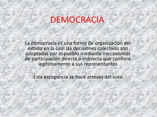 DEMOCRACIA
La democracia es una forma de organización del
estado en la cual las decisiones colectivas son
adoptadas por el pueblo mediante mecanismos
de participación directa o indirecta que confiere
legítimamente a sus representantes
-Esta escogencia se hace atreves del voto.
 