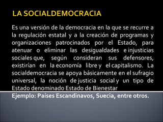Es una versión de la democracia en la que se recurre a
la regulación estatal y a la creación de programas y
organizaciones patrocinados por el Estado, para
atenuar o eliminar las desigualdades e injusticias
sociales que, según consideran sus defensores,
existirían en la economía libre y el capitalismo. La
socialdemocracia se apoya básicamente en el sufragio
universal, la noción de justicia social y un tipo de
Estado denominado Estado de Bienestar
Ejemplo: Países Escandinavos, Suecia, entre otros.
 