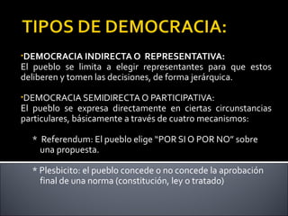 •DEMOCRACIA INDIRECTA O REPRESENTATIVA:
El pueblo se limita a elegir representantes para que estos
deliberen y tomen las decisiones, de forma jerárquica.
•DEMOCRACIA SEMIDIRECTA O PARTICIPATIVA:
El pueblo se expresa directamente en ciertas circunstancias
particulares, básicamente a través de cuatro mecanismos:
* Referendum: El pueblo elige “POR SI O POR NO” sobre
una propuesta.
* Plesbicito: el pueblo concede o no concede la aprobación
final de una norma (constitución, ley o tratado)
 