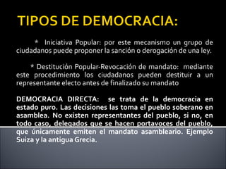 * Iniciativa Popular: por este mecanismo un grupo de
ciudadanos puede proponer la sanción o derogación de una ley.
* Destitución Popular-Revocación de mandato: mediante
este procedimiento los ciudadanos pueden destituir a un
representante electo antes de finalizado su mandato
DEMOCRACIA DIRECTA: se trata de la democracia en
estado puro. Las decisiones las toma el pueblo soberano en
asamblea. No existen representantes del pueblo, si no, en
todo caso, delegados que se hacen portavoces del pueblo,
que únicamente emiten el mandato asambleario. Ejemplo
Suiza y la antigua Grecia.
 