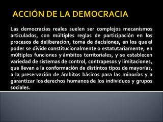 Las democracias reales suelen ser complejos mecanismos
articulados, con múltiples reglas de participación en los
procesos de deliberación, toma de decisiones, en los que el
poder se divide constitucionalmente o estatutariamente, en
múltiples funciones y ámbitos territoriales, y se establecen
variedad de sistemas de control, contrapesos y limitaciones,
que llevan a la conformación de distintos tipos de mayorías,
a la preservación de ámbitos básicos para las minorías y a
garantizar los derechos humanos de los individuos y grupos
sociales.
 