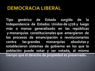Tipo genérico de Estado surgido de la
Independencia de Estados Unidos de 1776 y luego
más o menos generalizado en las repúblicas
y monarquías constitucionales que emergieron de
los procesos de emancipación o revolucionarios
contra las grandes monarquías absolutas y
establecieron sistemas de gobierno en los que la
población puede votar y ser votada, al mismo
tiempo que el derecho de propiedad es preservado.
 