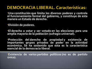 •Una constitución que limita los diversos poderes y controla
el funcionamiento formal del gobierno, y constituye de esta
manera un Estado de derecho.
•División de poderes.
•El derecho a votar y ser votado en las elecciones para una
amplia mayoría de la población (sufragio universal).
•Protección del derecho de propiedad y existencia de
importantes grupos privados de poder en la actividad
económica. Se ha sostenido que esta es la característica
esencial de la democracia liberal.
•Existencia de varios partidos políticos (no es de partido
único).
 