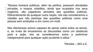 “Nossos homens públicos, além da política, possuem atividades
privadas, e nossos cidadãos, ainda que ocupados nos seus
negócios, são julgadores sensatos das questões públicas.
Diferentemente de qualquer outra nação, nós não consideramos o
cidadão que não participa das questões públicas como uma
pessoa sem ambições e sim como um inútil.
Nós Atenienses somos capazes de opinar sobre todos os temas,
e, ao invés de encararmos as discussões como um obstáculo
para a ação, nós as consideramos como a preliminar
indispensável para qualquer ação prudente e sábia.”
Péricles – 453 a.C.
 