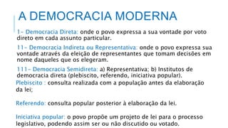 A DEMOCRACIA MODERNA
1- Democracia Direta: onde o povo expressa a sua vontade por voto
direto em cada assunto particular.
11- Democracia Indireta ou Representativa: onde o povo expressa sua
vontade através da eleição de representantes que tomam decisões em
nome daqueles que os elegeram.
111- Democracia Semidireta: a) Representativa; b) Institutos de
democracia direta (plebiscito, referendo, iniciativa popular).
Plebiscito : consulta realizada com a população antes da elaboração
da lei;
Referendo: consulta popular posterior à elaboração da lei.
Iniciativa popular: o povo propõe um projeto de lei para o processo
legislativo, podendo assim ser ou não discutido ou votado.
 