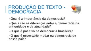 PRODUÇÃO DE TEXTO -
DEMOCRACIA
-Qual é a importância da democracia?
-Quais são as diferenças entre a democracia da
antiguidade e da atualidade?
-O que é positivo na democracia brasileira?
-O que é necessário mudar na democracia de
nosso país?
 