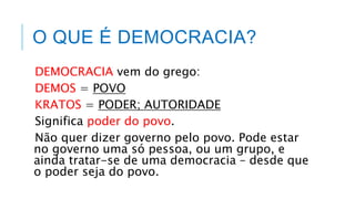 O QUE É DEMOCRACIA?
DEMOCRACIA vem do grego:
DEMOS = POVO
KRATOS = PODER; AUTORIDADE
Significa poder do povo.
Não quer dizer governo pelo povo. Pode estar
no governo uma só pessoa, ou um grupo, e
ainda tratar-se de uma democracia – desde que
o poder seja do povo.
 