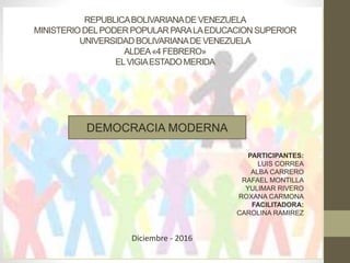 REPUBLICABOLIVARIANADE VENEZUELA
MINISTERIODELPODER POPULAR PARALAEDUCACIONSUPERIOR
UNIVERSIDAD BOLIVARIANADE VENEZUELA
ALDEA«4 FEBRERO»
ELVIGIAESTADOMERIDA
PARTICIPANTES:
LUIS CORREA
ALBA CARRERO
RAFAEL MONTILLA
YULIMAR RIVERO
ROXANA CARMONA
FACILITADORA:
CAROLINA RAMIREZ
Diciembre - 2016
DEMOCRACIA MODERNA
 