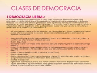 1 DEMOCRACIA LIBERAL:
En muchos casos la palabra «democracia» se utiliza como sinónimo de democracia liberal. Suele
entenderse por democracia liberal un tipo genérico de Estado surgido de la Independencia de Estados
Unidos de 1776 y luego más o menos generalizado en las repúblicas y monarquías constitucionales que
emergieron de los procesos de emancipación o revolucionarios contra las grandes monarquías absolutas y
establecieron sistemas de gobierno en los que la población puede votar y ser votada, al mismo tiempo
que el derecho de propiedad es preservado.12 26
 Así, aunque estrictamente el término «democracia» sólo se refiere a un sistema de gobierno en que el
pueblo ostenta la soberanía, el concepto de «democracia liberal» supone un sistema con las
siguientes características:
 Una constitución que limita los diversos poderes y controla el funcionamiento formal del gobierno, y
constituye de esta manera un Estado de derecho.
 División de poderes.
 El derecho a votar y ser votado en las elecciones para una amplia mayoría de la población (sufragio
universal).
 Protección del derecho de propiedad y existencia de importantes grupos privados de poder en la
actividad económica. Se ha sostenido que esta es la característica esencial de la democracia
liberal.12
 Existencia de varios partidos políticos (no es de partido único).
 Libertad de expresión.
 Libertad de prensa, así como acceso a fuentes de información alternativa a las propias del gobierno
que garanticen el derecho a la información de los ciudadanos.
 Libertad de asociación.
 Vigencia de los derechos humanos, que incluya un marco institucional de protección a las minorías.
 A partir de lo anterior algunas estudiosos han sugerido la siguiente definición de democracia liberal: la
regla de la mayoría con derechos para las minorías.
 