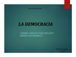 LA DEMOCRACIA
“SOBERANÍA Y DERECHO DEL PUEBLO PARA ELEGIR Y
CONTROLAR A SUS GOBERNANTES.”
Fernanda chapal
11-6
I.E.M. María Goretti
 