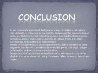 Es así, como en la actualidad, la democracia representativa, es el sistema
más utilizado en el mundo, para dirigir los designios de las naciones. Es por
tanto, que la democracia se considera, como el sistema de gobierno menos
perjudicial, para el manejo de los asuntos de Estado, frente a los otros
sistemas que han existido o se han diseñado.
Dentro de toda democracia que se afane de serlo, debe de existir una carta
magna o Constitución. La cual será la ley madre, por la cual todas las leyes
de la nación, se deberán normar y subordinar.
Dentro de toda Constitución, se establecerán las normas por las cuales se
elegirán a las autoridades del país, y cómo estas deben de actuar, frente a sus
cargos.
CONCLUSION
 