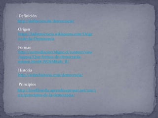 http://definicion.de/democracia/
Origen
https://lademocracia.wikispaces.com/Orige
n+de+la+Democracia
Formas
http://surmediacion.bligoo.cl/content/view
/199504/Que-formas-de-democracia-
existen.html#.WOkM8281_IU
Historia
http://sobrehistoria.com/democracia/
http://lorefilosofia.aprenderapensar.net/2011/1
1/21/principios-de-la-democracia/
Definición
Principios
 
