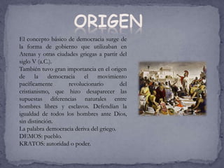 El concepto básico de democracia surge de
la forma de gobierno que utilizaban en
Atenas y otras ciudades griegas a partir del
siglo V (a.C.).
También tuvo gran importancia en el origen
de la democracia el movimiento
pacíficamente revolucionario del
cristianismo, que hizo desaparecer las
supuestas diferencias naturales entre
hombres libres y esclavos. Defendían la
igualdad de todos los hombres ante Dios,
sin distinción.
La palabra democracia deriva del griego.
DEMOS: pueblo.
KRATOS: autoridad o poder.
 