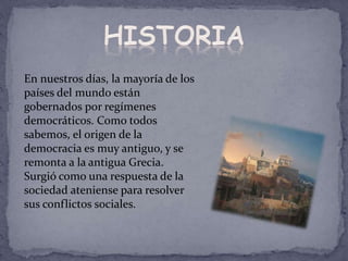 En nuestros días, la mayoría de los
países del mundo están
gobernados por regímenes
democráticos. Como todos
sabemos, el origen de la
democracia es muy antiguo, y se
remonta a la antigua Grecia.
Surgió como una respuesta de la
sociedad ateniense para resolver
sus conflictos sociales.
 