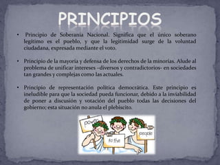• Principio de Soberanía Nacional. Significa que el único soberano
legítimo es el pueblo, y que la legitimidad surge de la voluntad
ciudadana, expresada mediante el voto.
• Principio de la mayoría y defensa de los derechos de la minorías. Alude al
problema de unificar intereses –diversos y contradictorios- en sociedades
tan grandes y complejas como las actuales.
• Principio de representación política democrática. Este principio es
ineludible para que la sociedad pueda funcionar, debido a la inviabilidad
de poner a discusión y votación del pueblo todas las decisiones del
gobierno; esta situación no anula el plebiscito.
 