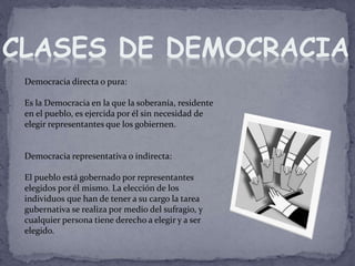 Democracia directa o pura:
Es la Democracia en la que la soberanía, residente
en el pueblo, es ejercida por él sin necesidad de
elegir representantes que los gobiernen.
Democracia representativa o indirecta:
El pueblo está gobernado por representantes
elegidos por él mismo. La elección de los
individuos que han de tener a su cargo la tarea
gubernativa se realiza por medio del sufragio, y
cualquier persona tiene derecho a elegir y a ser
elegido.
CLASES DE DEMOCRACIA
 
