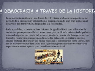 La democracia nació como una forma de enfrentarse al absolutismo político en el
período de la ilustración y el liberalismo, correspondiendo a un gran avance en el
desarrollo del hombre hacia la igualdad y la fraternidad.
En la actualidad, la democracia es la forma de igualdad ideal para el hombre de
occidente, pero que es usada en ciertos casos para ratificar la existencia del poder en
manos de algunos por medio del terror, el asedio, la muerte y la desesperanza. No
todos los hombres son iguales para la sociedad actual, sin importar lo que sus
ideales profesen al mundo y eso nunca podrá ser si continuamos como vamos, pero
eso es lo que corresponderá ahora a las siguientes generaciones solucionar y que
esperamos nosotros aportar para que ello sea una realidad.
A DEMOCRACIA A TRAVES DE LA HISTORIA
 