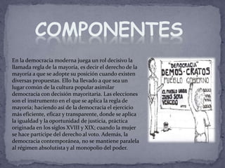 En la democracia moderna juega un rol decisivo la
llamada regla de la mayoría, es decir el derecho de la
mayoría a que se adopte su posición cuando existen
diversas propuestas. Ello ha llevado a que sea un
lugar común de la cultura popular asimilar
democracia con decisión mayoritaria. Las elecciones
son el instrumento en el que se aplica la regla de
mayoría; haciendo así de la democracia el ejercicio
más eficiente, eficaz y transparente, donde se aplica
la igualdad y la oportunidad de justicia, práctica
originada en los siglos XVIII y XIX; cuando la mujer
se hace partícipe del derecho al voto. Además, la
democracia contemporánea, no se mantiene paralela
al régimen absolutista y al monopolio del poder.
COMPONENTES
 
