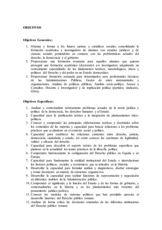 OBJETIVOS
Objetivos Generales:
1. Orientar y formar a los futuros juristas y científicos sociales: consolidando la
formación académica e investigadora de alumnos con estudios jurídicos y de
ciencias sociales poniéndolos en contacto con las problemáticas actuales del
derecho, la democracia y el gobierno.
2. Proporcionar una formación avanzada para aquellos alumnos que quieran
proseguir una formación académica (doctorado) y/o investigadora adquiriendo un
conocimiento especializado de los fundamentos teóricos, metodológicos, éticos y
políticos del Derecho y del poder en un Estado democrático.
3. Proporcionar formación avanzada para determinados usos profesionales (técnicos
de las Administraciones Públicas, Gestor de entes instrumentales y
organizaciones, Analista de políticas públicas, Analista socio-político, Asesor y
Consultor, Docente e Investigador) y de implicación política (partidos, sindicatos,
ONGs
Objetivos Especificos:
1. Analizar y contextualizar teóricamente problemas actuales de la teoría jurídica y
política de la democracia, los derechos humanos y el Estado.
2. Capacidad para la justificación teórica y la integración de planteamientos ético-
políticos.
3. Conocer y comprender las principales elaboraciones teóricas y doctrinales sobre
los contenidos de las materias y capacidad para buscar soluciones a los problemas
prácticos que se plantean en el contexto social y político.
4. Capacidad para establecer las relaciones existentes entre derecho, justicia,
democracia, ciudadanía y estado, así como conocer las cuestiones de legitimidad,
validez y eficacia del derecho.
5. Capacidad para descubrir el soporte teórico de los problemas específicos que
plantean en la actualidad los temas prácticos de la filosofía política.
6. Comprender históricamente la configuración del Derecho público en España y en
Europa.
7. Capacidad para fundamentar la realidad institucional del Estado e interrelacionar
los factores políticos, sociales y económicos que se articulan en la Historia.
8. Desarrollar la capacidad para formular análisis y diagnósticos, diseñar estrategias
y tomar decisiones en materia de estructura organizativa.
9. Desarrollar la capacidad para realizar funciones de representación y negociación
en diferentes ámbitos de la Administración pública.
10. Comprender el significado y la función del Estado y de las formas de gobierno, y
contextualizarlos en la historia y en los planteamientos más recientes del
pensamiento jurídico-político.
11. Conocer los modelos de sistemas políticos que han permitido apreciar el
desarrollo histórico del Derecho público romano.
12. Analizar de forma crítica las decisiones emanadas de las diferentes instituciones
del Derecho público romano
 