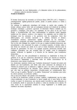 13. Comprender las tesis fundamentales y la dimensión teórica de los planteamientos
prácticos sobre los derechos humanos.
MARCO TEORICO
El término democracia fue inventado en la Grecia clásica (500-250 a.d.C.). Originaria y
etimológicamente significa gobierno del pueblo, donde el pueblo (demos) se refería a
los ciudadanos.
Sin embargo la significación etimológica del término es mucho más compleja. El
término «demos» parece haber sido un neologismo derivado de la fusión de las palabras
demiurgos (demiurgi) y geomoros (geomori). El historiador Plutarco señalaba que los
geomoros y demiurgos, eran junto a los eupátridas, las tres clases en las que Teseo
dividió a la población libre del Ática (adicionalmente la población estaba integrada
también por los metecos, esclavos y las mujeres). Los eupátridas eran los nobles; los
demiurgos eran los artesanos; y los geomoros eran los campesinos. Estos dos
últimos grupos, «en creciente oposición a la nobleza, formaron el demos».
Textualmente entonces, «democracia» significa «gobierno de los artesanos y
campesinos», excluyendo del mismo expresamente a los ilotas (esclavos) y a los nobles.
Hoy en día cabe distinguir dos sentidos en los que se emplea la palabra democracia: uno
procedimental y otro estructural. En cuanto a la primera acepción, el término refiere a
una forma de votación por medio de la cual se toman decisiones colectivas para la
elección de gobernantes. En base a la segunda acepción, democracia describe unas
cualidades particulares que una sociedad debe de cumplir, como la participación
popular, la libertad, la igualdad, o el derecho de las minorías, para considerarse
democrática
Desde el punto de vista procedimental la democracia es simplemente la forma de
gobierno en la que los conductores del estado son electos por mayoría en votaciones.
Este carácter es fundamental y determina todas las demás características de la
democracia como sistema de gobierno.
Los demócratas modernos insisten que "verdadera democracia" el poder del estado está
limitado por una Constitución, está divido entre entes autónomos (la entelequia de la
"división de poderes") que se balancean y vigilan los unos a los otros y las minorías ven
respetados sus derechos por las mayorías. Estos elementos supuestamente garantizan
que sólo bajo un gobierno democrático el hombre puede ser verdaderamente libre.
Tanto así que la palabra "libertad" y la palabra "democracia" son sinónimos para todos
los efectos prácticos en el discurso político.
Esta es una de las falacias más grandes de la humanidad.
La falla de los demócratas consiste en pensar, explícita o implícitamente, que las reglas
y leyes establecidas en una Constitución se hacen cumplir por el mero hecho de estar
escritas en papel. En democracia, una mayoría puede reescribir las reglas delineadas en
la constitución, abolir la separación de poderes y violar los derechos de la minoría. El
mero hecho de la superioridad numérica le otorga "legitimidad" y la habilita para
establecer una tiranía mayoritaria.
 