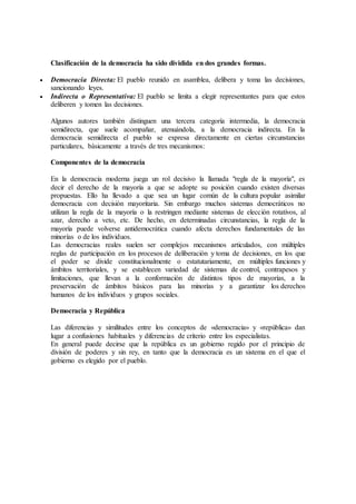 Clasificación de la democracia ha sido dividida en dos grandes formas.
 Democracia Directa: El pueblo reunido en asamblea, delibera y toma las decisiones,
sancionando leyes.
 Indirecta o Representativa: El pueblo se limita a elegir representantes para que estos
deliberen y tomen las decisiones.
Algunos autores también distinguen una tercera categoría intermedia, la democracia
semidirecta, que suele acompañar, atenuándola, a la democracia indirecta. En la
democracia semidirecta el pueblo se expresa directamente en ciertas circunstancias
particulares, básicamente a través de tres mecanismos:
Componentes de la democracia
En la democracia moderna juega un rol decisivo la llamada "regla de la mayoría", es
decir el derecho de la mayoría a que se adopte su posición cuando existen diversas
propuestas. Ello ha llevado a que sea un lugar común de la cultura popular asimilar
democracia con decisión mayoritaria. Sin embargo muchos sistemas democráticos no
utilizan la regla de la mayoría o la restringen mediante sistemas de elección rotativos, al
azar, derecho a veto, etc. De hecho, en determinadas circunstancias, la regla de la
mayoría puede volverse antidemocrática cuando afecta derechos fundamentales de las
minorías o de los individuos.
Las democracias reales suelen ser complejos mecanismos articulados, con múltiples
reglas de participación en los procesos de deliberación y toma de decisiones, en los que
el poder se divide constitucionalmente o estatutariamente, en múltiples funciones y
ámbitos territoriales, y se establecen variedad de sistemas de control, contrapesos y
limitaciones, que llevan a la conformación de distintos tipos de mayorías, a la
preservación de ámbitos básicos para las minorías y a garantizar los derechos
humanos de los individuos y grupos sociales.
Democracia y República
Las diferencias y similitudes entre los conceptos de «democracia» y «república» dan
lugar a confusiones habituales y diferencias de criterio entre los especialistas.
En general puede decirse que la república es un gobierno regido por el principio de
división de poderes y sin rey, en tanto que la democracia es un sistema en el que el
gobierno es elegido por el pueblo.
 