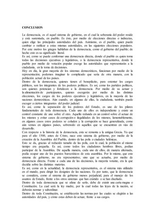 CONCLUSION
La democracia, es el aquel sistema de gobierno, en el cual la soberanía del poder reside
y está sustentada, en pueblo. Es éste, por medio de elecciones directas o indirectas,
quien elige las principales autoridades del país. Asimismo, es el pueblo, quien puede
cambiar o ratificar a estas mismas autoridades, en las siguientes elecciones populares.
Por este motivo los griegos hablaban de la democracia, como el gobierno del pueblo; de
hecho este es su significado literal.
Es así, como se puede conformar una democracia directa, donde el pueblo es quien toma
todas las decisiones ejecutivas y legislativas, o la democracia representativa, donde le
pueblo por medio de votación popular escoge las autoridades que representarán a la
ciudadanía, en la toma de decisiones.
Hoy en día, la gran mayoría de los sistemas democráticos, funcionan por medio de la
representación; podemos imaginar lo complicado que sería de otra manera, con la
población actual de los países.
Dentro de la democracia, quienes tienen el beneplácito, para ostentar los cargos
públicos, son los integrantes de los poderes políticos. Es así, como los partidos políticos,
son quienes potencian y fortalecen a la democracia. Por medio de su actuar y
la alimentación de participantes, quienes escogerán por medio de las distintas
elecciones, los cargos de los poderes ejecutivos y legislativos, en la mayoría de las
naciones democráticas. Aún cuando, en algunas de ellas, la ciudadanía, también puede
escoger a ciertos integrantes del poder judicial.
Es así, como la separación de los poderes del Estado, es uno de los pilares
fundamentales de toda democracia. Cada uno de ellos es independiente y existe un
control constante de uno sobre el otro. Aquello redunda en un control sobre el actuar de
los mismos y evitar casos de corrupción o ilegalidades de los mismos; lamentablemente,
en algunos casos estos poderes se coluden y la corrupción se hace generalizada, como
aún vemos en algunos países, sobretodo en aquellos que se encuentran en vías de
desarrollo.
Con respecto a la historia de la democracia, esta se remonta a la antigua Grecia. Ya que
para el año 1500, antes de Cristo, nace este sistema de gobierno, por medio de la
creación de la Asamblea del Pueblo, dentro de las polis o ciudades helénicas.
Esto se da, gracias al reducido tamaño de las polis, con lo cual, la población al mismo
tiempo era pequeña. Es así, como todos los ciudadanos hombres libres, podían
participar de la Asamblea. De aquella manera, cada uno de ellos, de manera alternada,
podía ocupar uno de los puestos burocráticos de esta asamblea. Por lo mismo, que este
sistema de gobierno, no era representativo, sino que se actuaba, por medio de
democracia directa. Frente a cada una de las decisiones, la mayoría votante, era la que
decidía sobre las distintas materias.
Es así, como en la actualidad, la democracia representativa, es el sistema más utilizado
en el mundo, para dirigir los designios de las naciones. Es por tanto, que la democracia
se considera, como el sistema de gobierno menos perjudicial, para el manejo de los
asuntos de Estado, frente a los otros sistemas que han existido o se han diseñado.
Dentro de toda democracia que se afane de serlo, debe de existir una carta magna o
Constitución. La cual será la ley madre, por la cual todas las leyes de la nación, se
deberán normar y subordinar.
Dentro de toda Constitución, se establecerán las normas por las cuales se elegirán a las
autoridades del país, y cómo estas deben de actuar, frente a sus cargos.
 