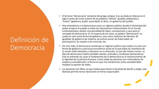 Definición de
Democracia
• El término “democracia” proviene del griego antiguo. Fue acuñado en Atenas en el
siglo V antes de Cristo a partir de las palabras “demos” (pueblo, población) y
“kratos” (gobierno, poder, autoridad), es decir, un gobierno del pueblo.
• Hoy entendemos a la democracia como un régimen político donde la titularidad del
poder la ejerce el pueblo a través de mecanismos institucionales. En el mundo
contemporáneo, existen una pluralidad de ideas, concepciones y usos para el
concepto de democracia. En la mayoría de los casos, la palabra “democracia” es
usada no solo como forma de gobierno, sino como sinónimo de libertad, de
igualdad, de gobierno de mayoría, de justicia social, de fraternidad, de
participación, de respeto a las minorías, etc.
• Por otro lado, la democracia constituye un régimen político que implica no solo una
forma de gobierno y estructura económica social en el que todos los miembros de
la nación están llamados a intervenir en su dirección, en pro del interés común. La
idea de democracia implica también valores, actitudes y conductas democráticas.
Esto se entiende así, pues el fundamento de la democracia es el reconocimiento de
la dignidad de la persona humana. Como todas las personas son merecedoras de
respeto y consideración, la forma en que nos conducimos como sociedad debe
respetar la opinión de todos.
• Las personas son libres, lo que implica que tienen la facultad de decidir y elegir, esta
libertad permite tomar decisiones en forma responsable.
 