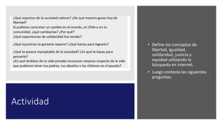 Actividad
• Define los conceptos de
libertad, igualdad,
solidaridad, justicia y
equidad utilizando la
búsqueda en internet.
• Luego contesta las siguientes
preguntas.
 