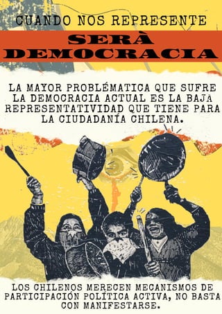 SERÁ
DEMOCRACIA
CUANDO NOS REPRESENTE
LA MAYOR PROBLÉMATICA QUE SUFRE
LA DEMOCRACIA ACTUAL ES LA BAJA
REPRESENTATIVIDAD QUE TIENE PARA
LA CIUDADANÍA CHILENA.
LOS CHILENOS MERECEN MECANISMOS DE
PARTICIPACIÓN POLÍTICA ACTIVA, NO BASTA
CON MANIFESTARSE.
 