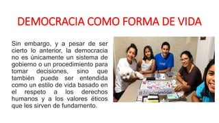 DEMOCRACIA COMO FORMA DE VIDA
Sin embargo, y a pesar de ser
cierto lo anterior, la democracia
no es únicamente un sistema de
gobierno o un procedimiento para
tomar decisiones, sino que
también puede ser entendida
como un estilo de vida basado en
el respeto a los derechos
humanos y a los valores éticos
que les sirven de fundamento.
 