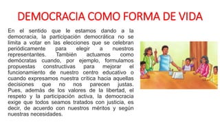 DEMOCRACIA COMO FORMA DE VIDA
En el sentido que le estamos dando a la
democracia, la participación democrática no se
limita a votar en las elecciones que se celebran
periódicamente para elegir a nuestros
representantes. También actuamos como
demócratas cuando, por ejemplo, formulamos
propuestas constructivas para mejorar el
funcionamiento de nuestro centro educativo o
cuando expresamos nuestra crítica hacia aquellas
decisiones que no nos parecen justas.
Pues, además de los valores de la libertad, el
respeto y la participación activa, la democracia
exige que todos seamos tratados con justicia, es
decir, de acuerdo con nuestros méritos y según
nuestras necesidades.
 
