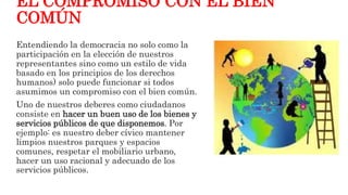 EL COMPROMISO CON EL BIEN
COMÚN
Entendiendo la democracia no solo como la
participación en la elección de nuestros
representantes sino como un estilo de vida
basado en los principios de los derechos
humanos) solo puede funcionar si todos
asumimos un compromiso con el bien común.
Uno de nuestros deberes como ciudadanos
consiste en hacer un buen uso de los bienes y
servicios públicos de que disponemos. Por
ejemplo: es nuestro deber cívico mantener
limpios nuestros parques y espacios
comunes, respetar el mobiliario urbano,
hacer un uso racional y adecuado de los
servicios públicos.
 