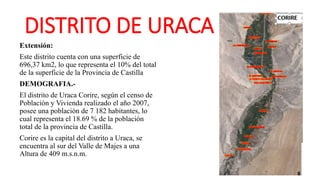 DISTRITO DE URACA
Extensión:
Este distrito cuenta con una superficie de
696,37 km2, lo que representa el 10% del total
de la superficie de la Provincia de Castilla
DEMOGRAFIA.-
El distrito de Uraca Corire, según el censo de
Población y Vivienda realizado el año 2007,
posee una población de 7 182 habitantes, lo
cual representa el 18.69 % de la población
total de la provincia de Castilla.
Corire es la capital del distrito a Uraca, se
encuentra al sur del Valle de Majes a una
Altura de 409 m.s.n.m.
 