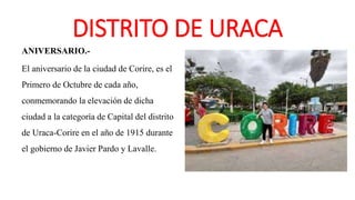 DISTRITO DE URACA
ANIVERSARIO.-
El aniversario de la ciudad de Corire, es el
Primero de Octubre de cada año,
conmemorando la elevación de dicha
ciudad a la categoría de Capital del distrito
de Uraca-Corire en el año de 1915 durante
el gobierno de Javier Pardo y Lavalle.
 