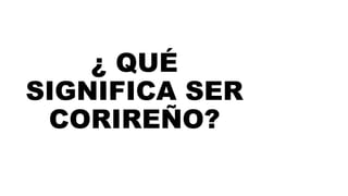 ¿ QUÉ
SIGNIFICA SER
CORIREÑO?
 