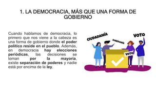 1. LA DEMOCRACIA, MÁS QUE UNA FORMA DE
GOBIERNO
Cuando hablamos de democracia, lo
primero que nos viene a la cabeza es
una forma de gobierno donde el poder
político reside en el pueblo. Además,
en democracia hay elecciones
periódicas, las decisiones se
toman por la mayoría,
existe separación de poderes y nadie
está por encima de la ley.
 