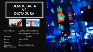 DEMOCRACIA
VS
DICTADURA
Universitarios : Luis Miguel Flores Choque
Yesica Alejandra Cala Blaz
Semestre : Primero
Fecha : 13/03/2023
Grupo : 1
Asignatura : Economía General y
Microeconomía
 