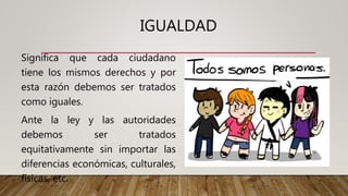 IGUALDAD
Significa que cada ciudadano
tiene los mismos derechos y por
esta razón debemos ser tratados
como iguales.
Ante la ley y las autoridades
debemos ser tratados
equitativamente sin importar las
diferencias económicas, culturales,
físicas, etc.
 