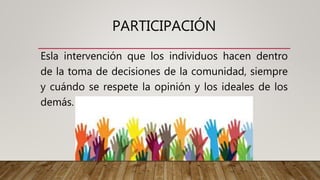 PARTICIPACIÓN
Esla intervención que los individuos hacen dentro
de la toma de decisiones de la comunidad, siempre
y cuándo se respete la opinión y los ideales de los
demás.
 
